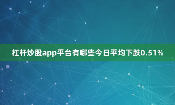 杠杆炒股app平台有哪些今日平均下跌0.51%