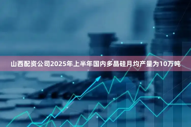 山西配资公司2025年上半年国内多晶硅月均产量为10万吨