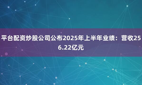 平台配资炒股公司公布2025年上半年业绩：营收256.22亿元