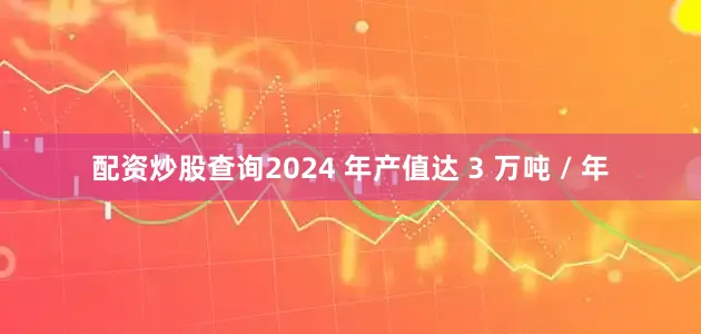 配资炒股查询2024 年产值达 3 万吨 / 年