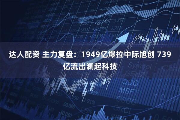 达人配资 主力复盘：1949亿爆拉中际旭创 739亿流出澜起科技