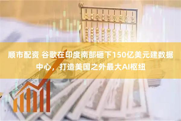 顺市配资 谷歌在印度南部砸下150亿美元建数据中心，打造美国之外最大AI枢纽
