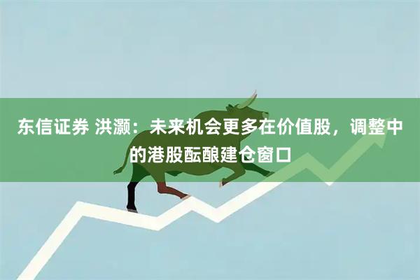 东信证券 洪灏：未来机会更多在价值股，调整中的港股酝酿建仓窗口