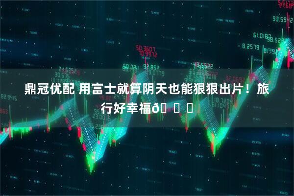 鼎冠优配 用富士就算阴天也能狠狠出片！旅行好幸福📕