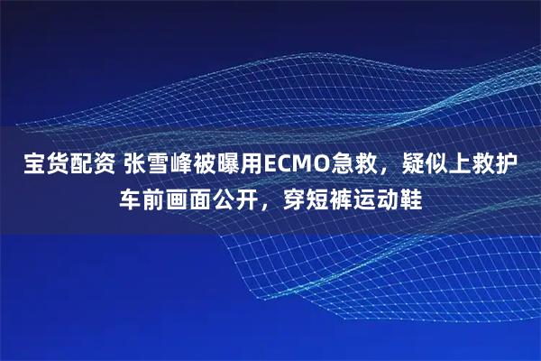 宝货配资 张雪峰被曝用ECMO急救，疑似上救护车前画面公开，穿短裤运动鞋