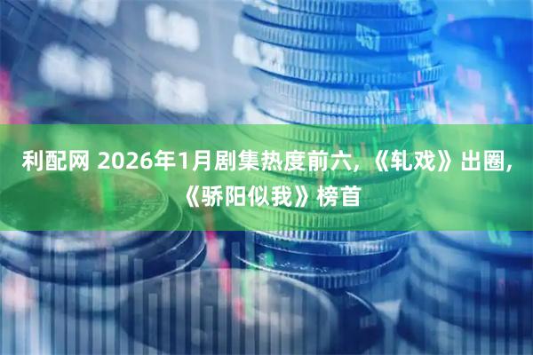 利配网 2026年1月剧集热度前六, 《轧戏》出圈, 《骄阳似我》榜首