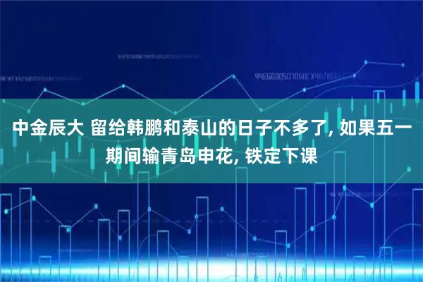 中金辰大 留给韩鹏和泰山的日子不多了, 如果五一期间输青岛申花, 铁定下课