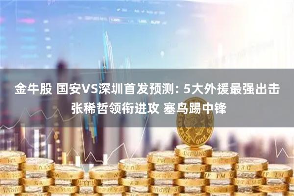 金牛股 国安VS深圳首发预测: 5大外援最强出击 张稀哲领衔进攻 塞鸟踢中锋
